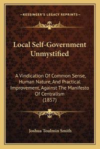 Cover image for Local Self-Government Unmystified: A Vindication of Common Sense, Human Nature, and Practical Improvement, Against the Manifesto of Centralism (1857)