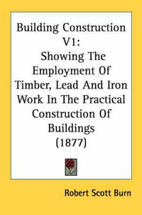 Cover image for Building Construction V1: Showing the Employment of Timber, Lead and Iron Work in the Practical Construction of Buildings (1877)