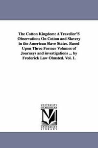 Cover image for The Cotton Kingdom: A Traveller'S Observations On Cotton and Slavery in the American Slave States. Based Upon Three Former Volumes of Journeys and investigations ... by Frederick Law Olmsted. Vol. 1.