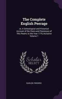 Cover image for The Complete English Peerage: Or, a Genealogical and Historical Account of the Peers and Peeresses of This Realm, to the Year 1775, Inclusive Volume 1