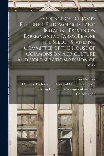 Evidence of Dr. James Fletcher, Entomologist and Botanist, Dominion Experimental Farms, Before the Select Standing Committee of the House of Commons on Agriculture and Colonization, Session of 1897 [microform]