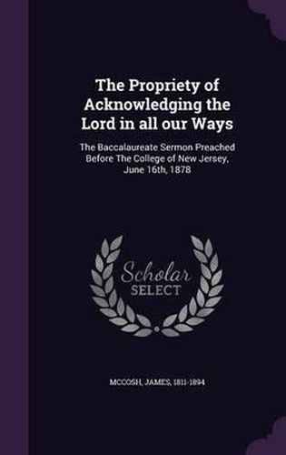 The Propriety of Acknowledging the Lord in All Our Ways: The Baccalaureate Sermon Preached Before the College of New Jersey, June 16th, 1878