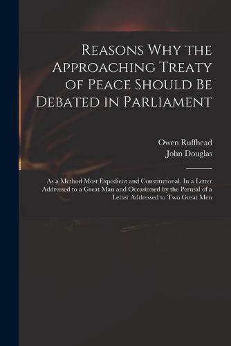 Reasons Why the Approaching Treaty of Peace Should Be Debated in Parliament: as a Method Most Expedient and Constitutional. In a Letter Addressed to a Great Man and Occasioned by the Perusal of a Letter Addressed to Two Great Men