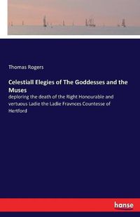 Cover image for Celestiall Elegies of The Goddesses and the Muses: deploring the death of the Right Honourable and vertuous Ladie the Ladie Fravnces Countesse of Hertford