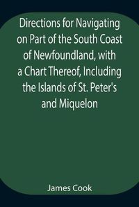 Cover image for Directions for Navigating on Part of the South Coast of Newfoundland, with a Chart Thereof, Including the Islands of St. Peter's and Miquelon And a Particular Account of the Bays, Harbours, Rocks, Land-marks, Depths of Water, Latitudes, Bearings, and Dista