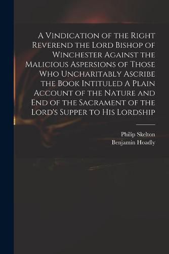 A Vindication of the Right Reverend the Lord Bishop of Winchester Against the Malicious Aspersions of Those Who Uncharitably Ascribe the Book Intituled A Plain Account of the Nature and End of the Sacrament of the Lord's Supper to His Lordship