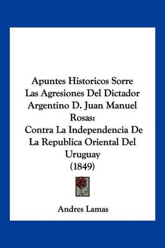 Cover image for Apuntes Historicos Sorre Las Agresiones del Dictador Argentino D. Juan Manuel Rosas: Contra La Independencia de La Republica Oriental del Uruguay (1849)