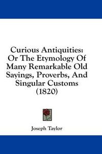 Cover image for Curious Antiquities: Or the Etymology of Many Remarkable Old Sayings, Proverbs, and Singular Customs (1820)