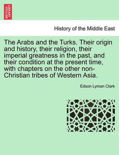 Cover image for The Arabs and the Turks. Their Origin and History, Their Religion, Their Imperial Greatness in the Past, and Their Condition at the Present Time, with Chapters on the Other Non-Christian Tribes of Western Asia.