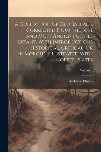 A Collection of Old Ballads. Corrected From the Best and Most Ancient Copies Extant. With Introductions Historical, Critical, Or Humorous. Illustrated With Copper Plates; Volume 1