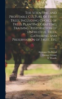 Cover image for The Scientific and Profitable Culture of Fruit Trees, Including Choice of Trees, Planting, Grafting, Training, Restoration of Unfruitful Trees, Gathering and Preservation of Fruit, Etc