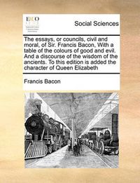 Cover image for The Essays, or Councils, Civil and Moral, of Sir. Francis Bacon, with a Table of the Colours of Good and Evil. and a Discourse of the Wisdom of the Ancients. to This Edition Is Added the Character of Queen Elizabeth