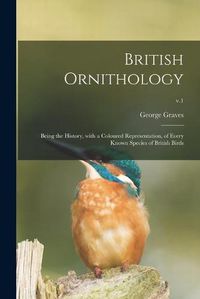 Cover image for British Ornithology: Being the History, With a Coloured Representation, of Every Known Species of British Birds; v.1