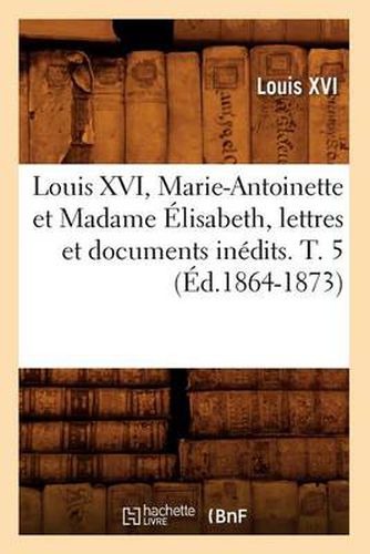 Louis XVI, Marie-Antoinette Et Madame Elisabeth, Lettres Et Documents Inedits. T. 5 (Ed.1864-1873)