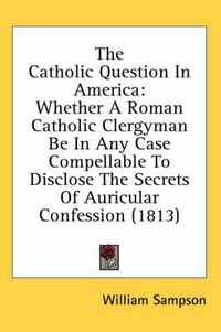 Cover image for The Catholic Question In America: Whether A Roman Catholic Clergyman Be In Any Case Compellable To Disclose The Secrets Of Auricular Confession (1813)