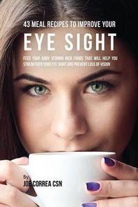 Cover image for 43 Meal Recipes to Improve Your Eye Sight: Feed Your Body Vitamin Rich Foods That Will Help You Strengthen Your Eye Sight and Prevent Loss of Vision