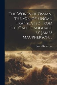 Cover image for The Works of Ossian, the son of Fingal, Translated From the Galic Language by James Macpherson. ..