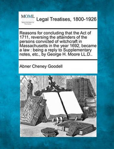 Reasons for Concluding That the Act of 1711, Reversing the Attainders of the Persons Convicted of Witchcraft in Massachusetts in the Year 1692, Became a Law: Being a Reply to Supplementary Notes, Etc., by George H. Moore LL.D..