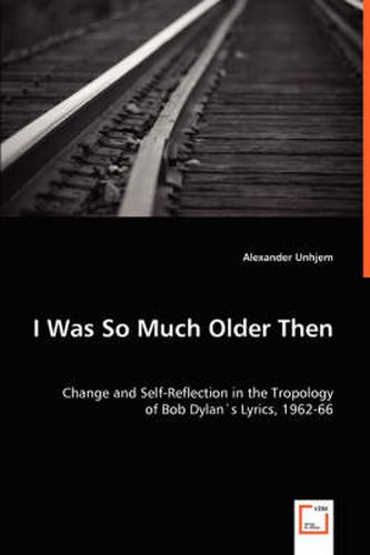 Cover image for I Was So Much Older Then - Change and Self-Reflection in the Tropology of Bob Dylan's Lyrics, 1962-66