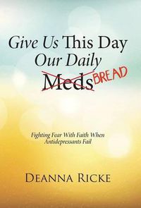 Cover image for Give Us This Day Our Daily Meds (Bread): Fighting Fear with Faith When Antidepressants Fail