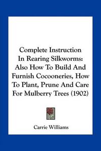 Cover image for Complete Instruction in Rearing Silkworms: Also How to Build and Furnish Cocooneries, How to Plant, Prune and Care for Mulberry Trees (1902)