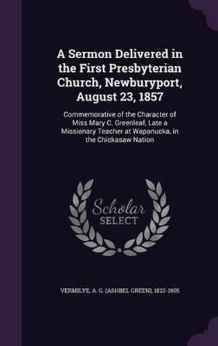 Cover image for A Sermon Delivered in the First Presbyterian Church, Newburyport, August 23, 1857: Commemorative of the Character of Miss Mary C. Greenleaf, Late a Missionary Teacher at Wapanucka, in the Chickasaw Nation