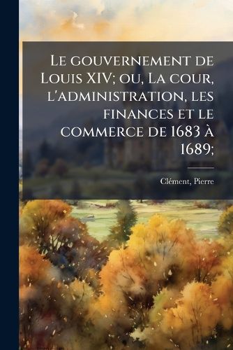 Cover image for Le Gouvernement de Louis XIV; Ou, La Cour, L'Administration, Les Finances Et Le Commerce de 1683 a 1689;