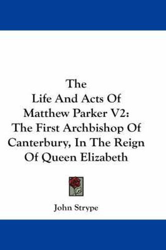 The Life and Acts of Matthew Parker V2: The First Archbishop of Canterbury, in the Reign of Queen Elizabeth