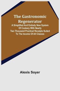 Cover image for The Gastronomic Regenerator: A Simplified and Entirely New System of Cookery With Nearly Two Thousand Practical Receipts Suited to the Income of All Classes