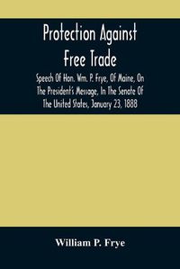 Cover image for Protection Against Free Trade: Speech Of Hon. Wm. P. Frye, Of Maine, On The President'S Message, In The Senate Of The United States, January 23, 1888