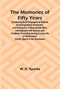 Cover image for The Memories of Fifty Years; Containing Brief Biographical Notices of Distinguished Americans, and Anecdotes of Remarkable Men; Interspersed with Scenes and Incidents Occurring during a Long Life of Observation Chiefly Spent in the Southwest