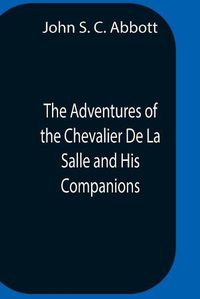 Cover image for The Adventures Of The Chevalier De La Salle And His Companions, In Their Explorations Of The Prairies, Forests, Lakes, And Rivers, Of The New World, And Their Interviews With The Savage Tribes, Two Hundred Years Ago