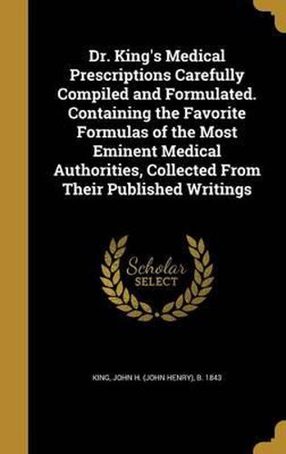 Cover image for Dr. King's Medical Prescriptions Carefully Compiled and Formulated. Containing the Favorite Formulas of the Most Eminent Medical Authorities, Collected from Their Published Writings
