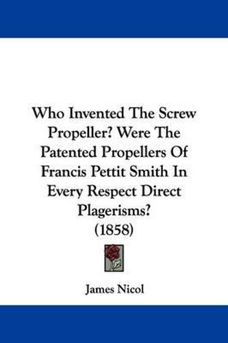 Cover image for Who Invented the Screw Propeller? Were the Patented Propellers of Francis Pettit Smith in Every Respect Direct Plagerisms? (1858)