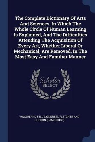 Cover image for The Complete Dictionary of Arts and Sciences. in Which the Whole Circle of Human Learning Is Explained, and the Difficulties Attending the Acquisition of Every Art, Whether Liberal or Mechanical, Are Removed, in the Most Easy and Familiar Manner