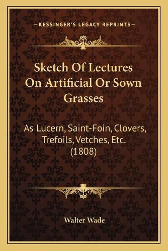 Sketch of Lectures on Artificial or Sown Grasses: As Lucern, Saint-Foin, Clovers, Trefoils, Vetches, Etc. (1808)