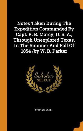 Notes Taken During the Expedition Commanded by Capt. R. B. Marcy, U. S. A., Through Unexplored Texas, in the Summer and Fall of 1854 /By W. B. Parker