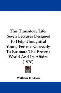 Cover image for This Transitory Life: Seven Lectures Designed To Help Thoughtful Young Persons Correctly To Estimate The Present World And Its Affairs (1870)