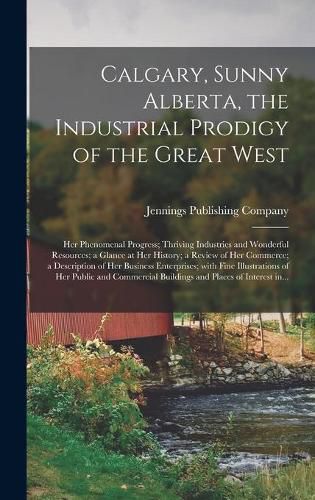 Cover image for Calgary, Sunny Alberta, the Industrial Prodigy of the Great West: Her Phenomenal Progress; Thriving Industries and Wonderful Resources; a Glance at Her History; a Review of Her Commerce; a Description of Her Business Enterprises; With Fine...