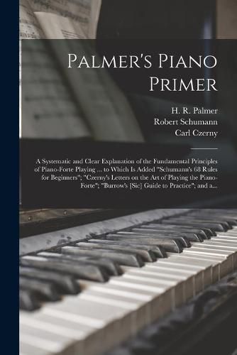 Palmer's Piano Primer: a Systematic and Clear Explanation of the Fundamental Principles of Piano-forte Playing ... to Which is Added Schumann's 68 Rules for Beginners; Czerny's Letters on the Art of Playing the Piano-forte; Burrow's [sic] Guide...