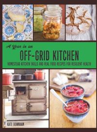 Cover image for A Year in an Off-Grid Kitchen: Homestead Kitchen Skills and Real Food Recipes for Resilient Health