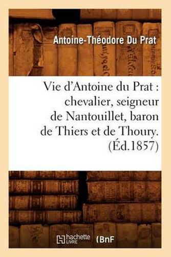 Vie d'Antoine Du Prat: Chevalier, Seigneur de Nantouillet, Baron de Thiers Et de Thoury.(Ed.1857)