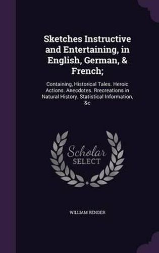 Cover image for Sketches Instructive and Entertaining, in English, German, & French;: Containing, Historical Tales. Heroic Actions. Anecdotes. Rrecreations in Natural History. Statistical Information, &C