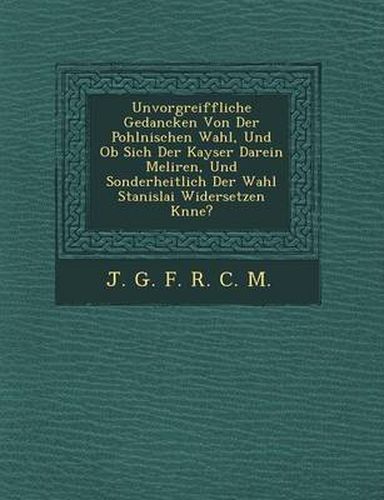 Unvorgreiffliche Gedancken Von Der Pohlnischen Wahl, Und OB Sich Der Kayser Darein Meliren, Und Sonderheitlich Der Wahl Stanislai Widersetzen K Nne?