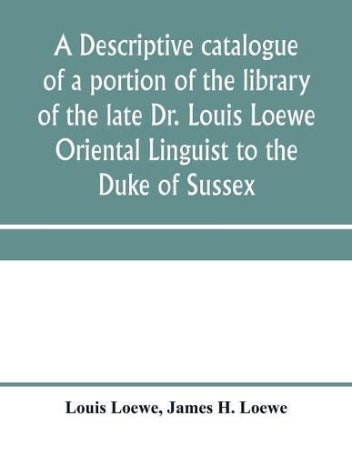 Cover image for A descriptive catalogue of a portion of the library of the late Dr. Louis Loewe Oriental Linguist to the Duke of Sussex, Examiner for oriental Languages to the royal College of Preceptors, Foreign Secretary to Sir Moses Monteriore, Bart., and Principal of Mo