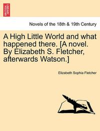 Cover image for A High Little World and What Happened There. [A Novel. by Elizabeth S. Fletcher, Afterwards Watson.]