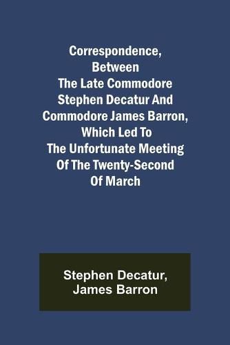 Cover image for Correspondence, Between the late Commodore Stephen Decatur and Commodore James Barron, which led to the unfortunate meeting of the twenty-second of March