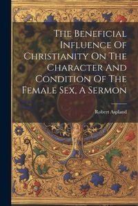 Cover image for The Beneficial Influence Of Christianity On The Character And Condition Of The Female Sex, A Sermon