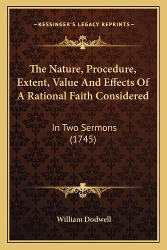 The Nature, Procedure, Extent, Value and Effects of a Rational Faith Considered: In Two Sermons (1745)