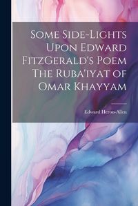 Cover image for Some Side-lights Upon Edward FitzGerald's Poem The Ruba'iyat of Omar Khayyam